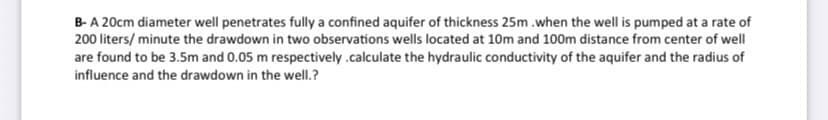B-A 20cm diameter well penetrates fully a confined aquifer of thickness 25m .when the well is pumped at a rate of
200 liters/ minute the drawdown in two observations wells located at 10m and 100m distance from center of well
are found to be 3.5m and 0.05 m respectively .calculate the hydraulic conductivity of the aquifer and the radius of
influence and the drawdown in the well.?
