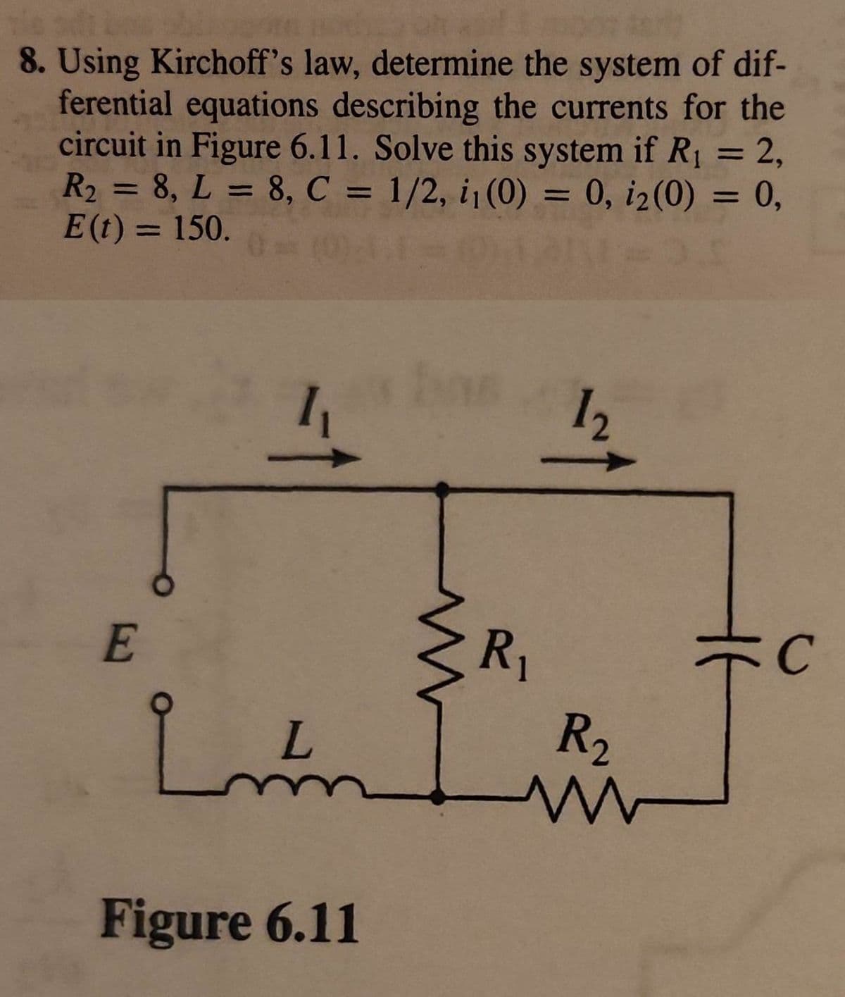 8. Using Kirchoff's law, determine the system of dif-
ferential equations describing the currents for the
circuit in Figure 6.11. Solve this system if R₁ = 2,
R₂ = 8, L = 8, C = 1/2, i₁ (0) = 0, i₂(0) = 0,
E (t) = 150.
0 = (0).1.1- (01.
E
R₁
Lund R₂
www
تها
12
Figure 6.11
C