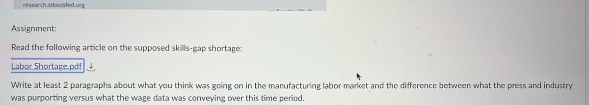 research.stlouisfed.org
Assignment:
Read the following article on the supposed skills-gap shortage:
Labor Shortage.pdf
Write at least 2 paragraphs about what you think was going on in the manufacturing labor market and the difference between what the press and industry
was purporting versus what the wage data was conveying over this time period.
