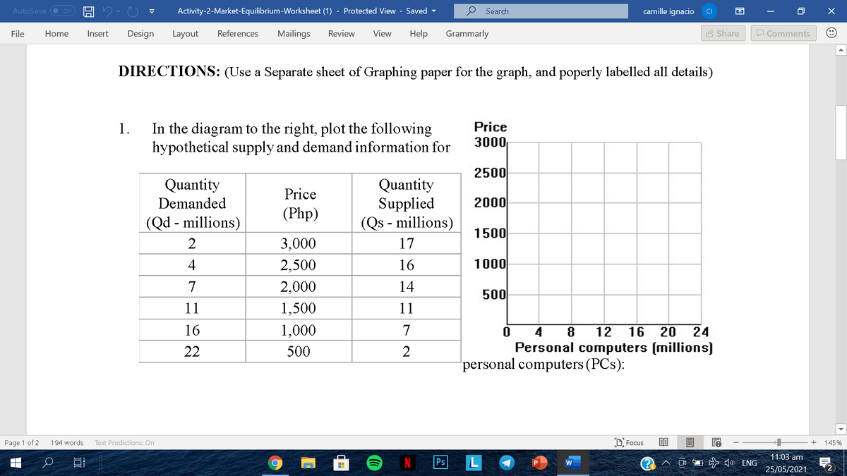 AutoSave O Off
Activity-2-Market-Equilibrium-Worksheet (1) - Protected View - Saved
Search
camille ignacio
CI
File
Home
Insert
Design
Layout
References
Mailings
Review
View
Help
Grammarly
A Share
O Comments
DIRECTIONS: (Use a Separate sheet of Graphing paper for the graph, and poperly labelled all details)
In the diagram to the right, plot the following
hypothetical supply and demand information for
1.
Price
3000
2500
Quantity
Supplied
(Qs - millions)
Quantity
Price
Demanded
2000
(Php)
(Qd - millions)
1500
2
3,000
17
4
2,500
16
1000
7
2,000
14
500
11
1,500
11
16
1,000
7
16 20 24
Personal computers (millions)
4
8
12
22
500
2
personal computers (PCs):
Text Predictions: On
O Focus
Page 1 of 2
194 words
+
145%
11:03 am
Ps
L
) ENG
25/05/2021
