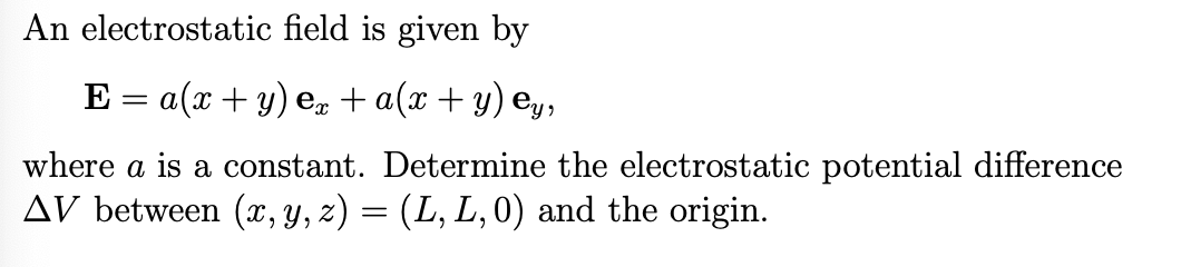 An electrostatic field is given by
E = a(x + y) ex+ a(x+y) ẹy,
where a is a constant. Determine the electrostatic potential difference
AV between (x, y, z) = (L, L, 0) and the origin.