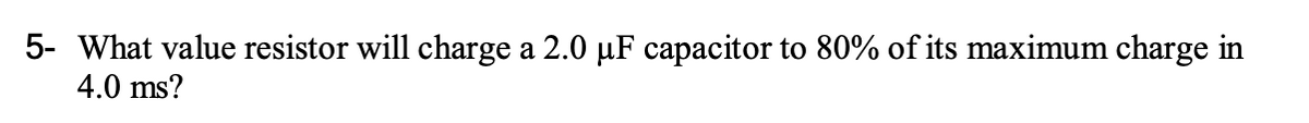 5- What value resistor will charge a 2.0 µF capacitor to 80% of its maximum charge in
4.0 ms?