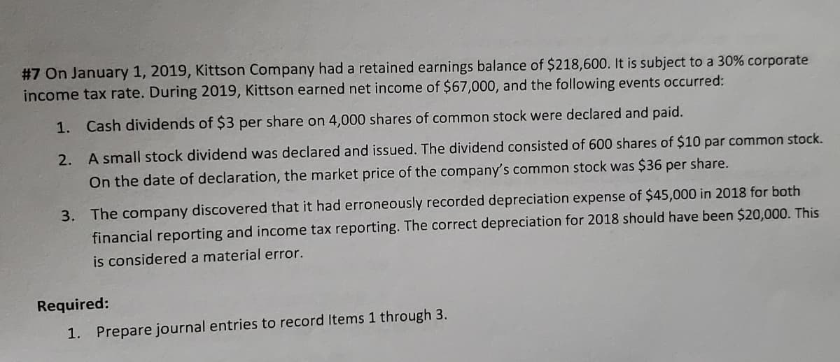 #7 On January 1, 2019, Kittson Company had a retained earnings balance of $218,600. It is subject to a 30% corporate
income tax rate. During 2019, Kittson earned net income of $67,000, and the following events occurred:
1. Cash dividends of $3 per share on 4,000 shares of common stock were declared and paid.
2. A small stock dividend was declared and issued. The dividend consisted of 600 shares of $10 par common stock.
On the date of declaration, the market price of the company's common stock was $36 per share.
3. The company discovered that it had erroneously recorded depreciation expense of $45,000 in 2018 for both
financial reporting and income tax reporting. The correct depreciation for 2018 should have been $20,000. This
is considered a material error.
Required:
1. Prepare journal entries to record Items 1 through 3.
