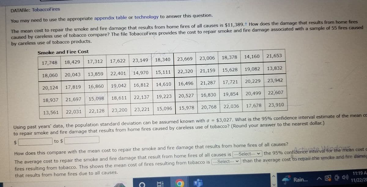 DATAfile: TobaccoFires
You may need to use the appropriate appendix table or technology to answer this question.
The mean cost to repair the smoke and fire damage that results from home fires of all causes is $11,389.† How does the damage that results from home fires
caused by careless use of tobacco compare? The file TobaccoFires provides the cost to repair smoke and fire damage associated with a sample of 55 fires caused
by careless use of tobacco products.
Smoke and Fire Cost
17,748 18,429
17,312
13,561
17,622
22,401
1
18,060 20,043 13,859
20,124 17,819 16,860 19,042
18,937 21,697 15,098
22,031
22,128
23,149 18,340
14,970 15,111
16,496
14,610
16,812
22,137
18,611
16,830
20,527
20,768
15,978
15,096
23,221
23,200
Using past years' data, the population standard deviation can be assumed known with σ =
$3,027. What is the 95% confidence interval estimate of the mean cc
to repair smoke and fire damage that results from home fires caused by careless use of tobacco? (Round your answer to the nearest dollar.)
to $
$
19,223
18,378 14,160 21,653
15,628 19,082 13,832
21,287 17,721 20,229 23,942
23,006
23,669
21,159
22,320
O
19,854
20,499
22,607
22,036 17,678 23,910
How does this compare with the mean cost to repair the smoke and fire damage that results from home fires of all causes?
--Select---✓ the 95% confidence interval for the mean cost c
The average cost to repair the smoke and fire damage that result from home fires of all causes is ---Select--- ♥
fires resulting from tobacco. This shows the mean cost of fires resulting from tobacco is ---Select--- than the average cost to repair the smoke and fire damag
that results from home fires due to all causes.
Rain... ^ @@4)
11:19 A
11/22/20