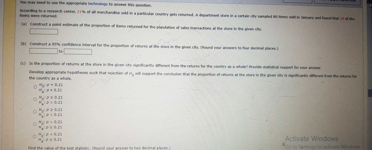 You may need to use the appropriate technology to answer this question.
According to a research center, 21% of all merchandise sold in a particular country gets returned. A department store in a certain city sampled 80 items sold in January and found that 28 of the
items were returned.
(a) Construct a point estimate of the proportion of items returned for the population of sales transactions at the store in the given city.
(b) Construct a 95% confidence interval for the proportion of returns at the store in the given city. (Round your answers to four decimal places.)
to
(c) Is the proportion of returns at the store in the given city significantly different from the returns for the country as a whole? Provide statistical support for your answer.
Develop appropriate hypotheses such that rejection of Ho will support the conclusion that the proportion of returns at the store in the given city is significantly different from the returns for
the country as a whole.
Eugen
Ho: P = 0.21
H₂: p = 0.21
Ho: P ≤ 0.21
H:p> 0.21
O Ho: P = 0.21
0
H: p < 0.21
0
O Ho: P = 0.21
Hp ≤ 0.21
Ho: P < 0.21
H₂: p2 0.21
Find the value of the test statistic. (Round your answer to two decimal places.)
Activate Windows
Go to Settings to activate Windows.