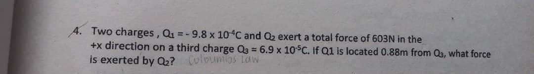 A. Two charges, Q1 =-9.8 x 10 C and Q2 exert a total force of 603N in the
+x direction on a third charge Q3 = 6.9 x 10SC. If Q1 is located 0.88m from Q3, what force
is exerted by Q? Colounios laW
