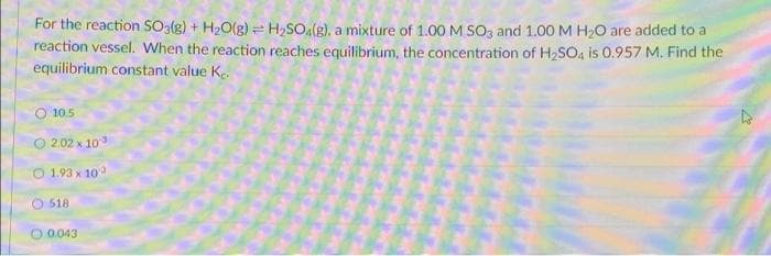 For the reaction SO3(g) + H2O(g) = H2SO(g), a mixture of 1.00 M SO3 and 1.00 M H20 are added to a
reaction vessel. When the reaction reaches equilibrium, the concentration of H2SO4 is 0.957 M. Find the
equilibrium constant value Ke.
O 10.5
O 2.02 x 103
O 1.93 x 10
O 518
O 0.043
