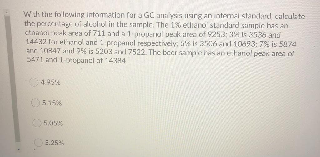 With the following information for a GC analysis using an internal standard, calculate
the percentage of alcohol in the sample. The 1% ethanol standard sample has an
ethanol peak area of 711 and a 1-propanol peak area of 9253; 3% is 3536 and
14432 for ethanol and 1-propanol respectively; 5% is 3506 and 10693; 7% is 5874
and 10847 and 9% is 5203 and 7522. The beer sample has an ethanol peak area of
5471 and 1-propanol of 14384.
4.95%
5.15%
5.05%
5.25%
