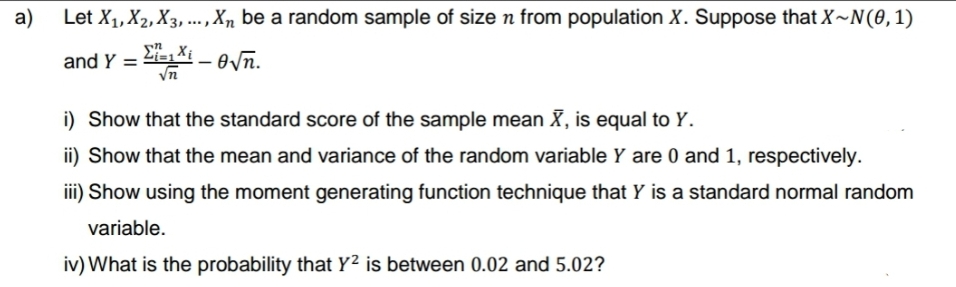 a)
Let X₁, X₂, X3,..., Xn be a random sample of size n from population X. Suppose that X~N(0,1)
and Y = -√n.
Ei=1 Xi
√n
i) Show that the standard score of the sample mean X, is equal to Y.
ii) Show that the mean and variance of the random variable Y are 0 and 1, respectively.
iii) Show using the moment generating function technique that Y is a standard normal random
variable.
iv) What is the probability that Y² is between 0.02 and 5.02?