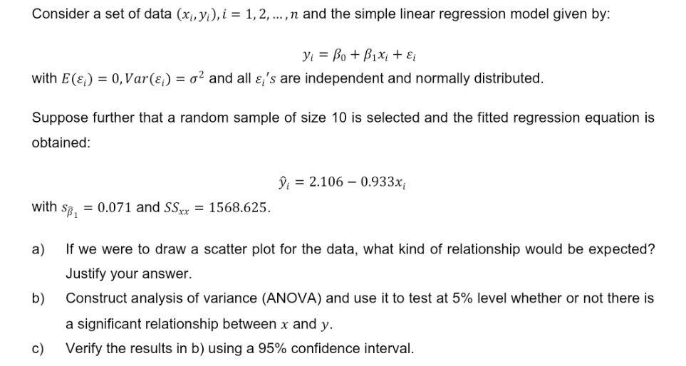 Consider a set of data (x₁, y₁), i = 1, 2, ..., n and the simple linear regression model given by:
Yi Bo + B₁x₁ + εi
with E() = 0, Var(ɛ;) = o² and all &;'s are independent and normally distributed.
Suppose further that a random sample of size 10 is selected and the fitted regression equation is
obtained:
with SB₁
b)
= 0.071 and SSxx = 1568.625.
a)
If we were to draw a scatter plot for the data, what kind of relationship would be expected?
Justify your answer.
Construct analysis of variance (ANOVA) and use it to test at 5% level whether or not there is
a significant relationship between x and y.
Verify the results in b) using a 95% confidence interval.
c)
ŷi = 2.106 -0.933x₁
