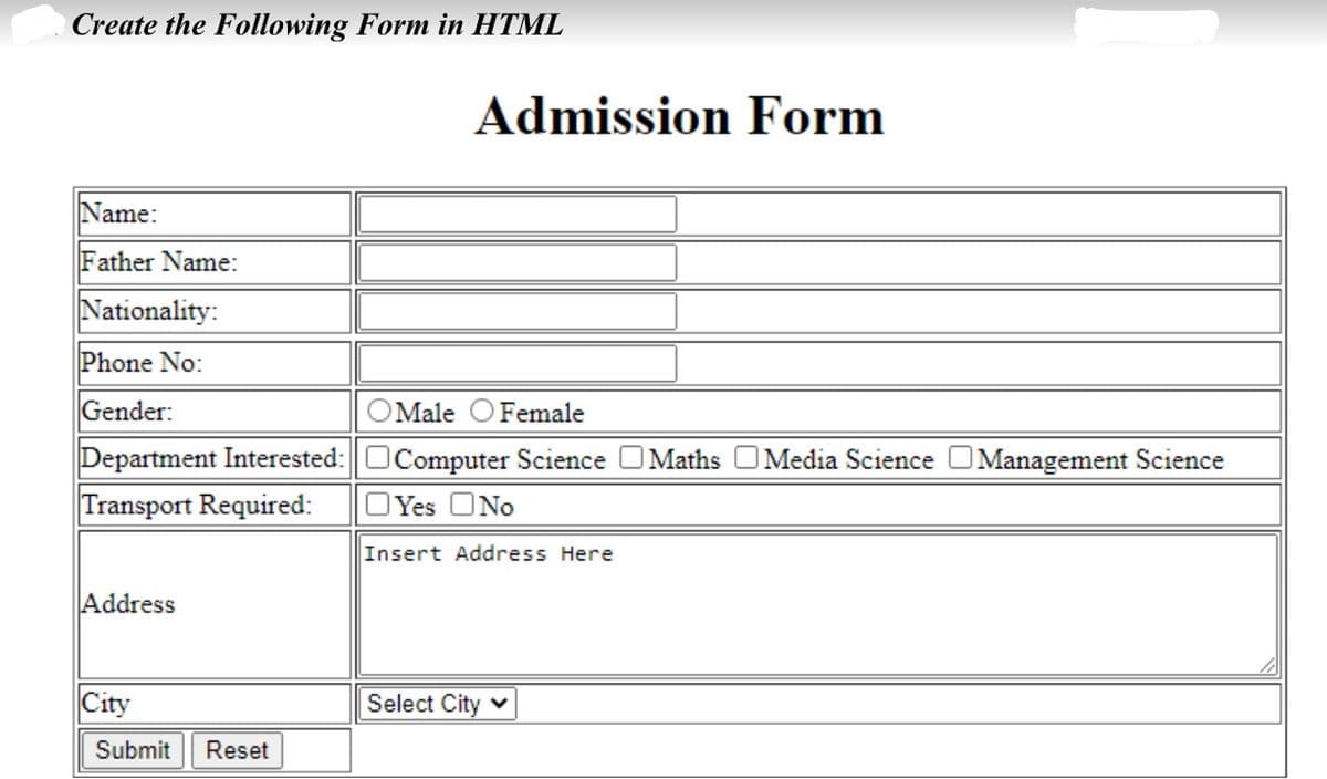Create the Following Form in HTML
Admission Form
Name:
Father Name:
Nationality:
Phone No:
Gender:
OMale OFemale
Department Interested:OComputer Science OMaths OMedia Science
Management Science
Transport Required:
OYes ONo
Insert Address Here
Address
City
Select City v
Submit
Reset
