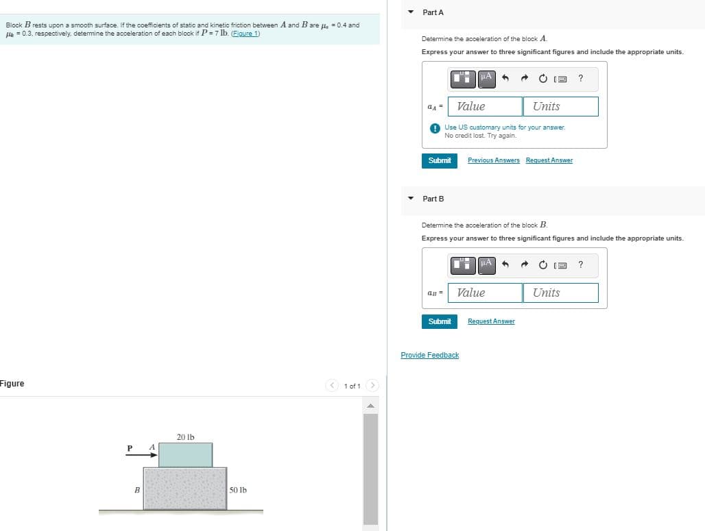 Block B rests upon a smooth surface. If the coefficients of static and kinetic friction between A and B are μ = 0.4 and
μ = 0.3, respectively, determine the acceleration of each block if P = 7 lb. (Figure 1)
Figure
B
20 lb
50 lb
< 1 of 1 >
▾
Part A
Determine the acceleration of the block A.
Express your answer to three significant figures and include the appropriate units.
QA =
Submit
Part B
a =
Value
Units
Use US customary units for your answer.
No credit lost. Try again.
MA
Submit
Determine the acceleration of the block B.
Express your answer to three significant figures and include the appropriate units.
Provide Feedback
Previous Answers Request Answer
HA
Value
Ċ IE ?
"
Request Answer
→ & I
Units
?