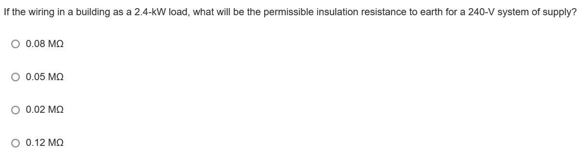 If the wiring in a building as a 2.4-kW load, what will be the permissible insulation resistance to earth for a 240-V system of supply?
O 0.08 MQ
O 0.05 MQ
O 0.02 MQ
O 0.12 MQ
