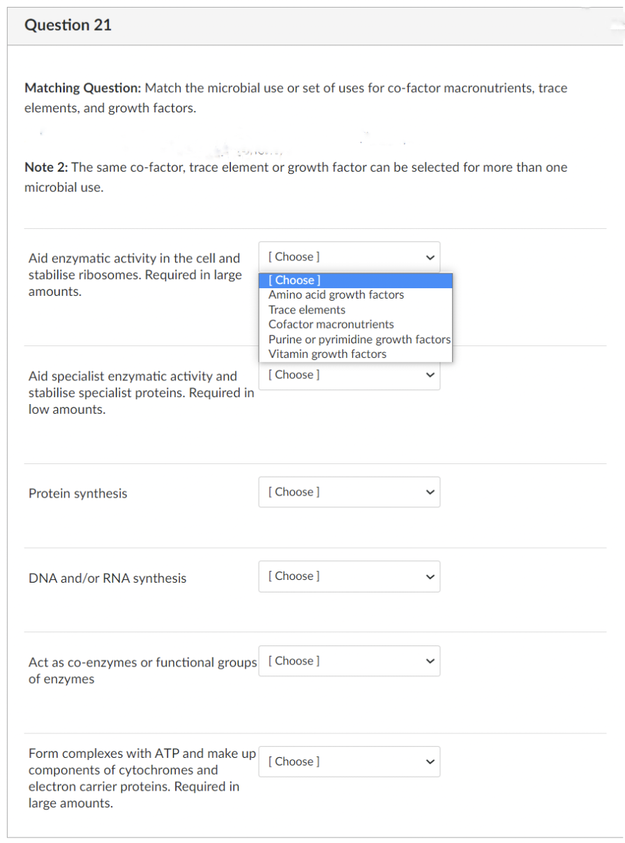 Question 21
Matching Question: Match the microbial use or set of uses for co-factor macronutrients, trace
elements, and growth factors.
Note 2: The same co-factor, trace element or growth factor can be selected for more than one
microbial use.
Aid enzymatic activity in the cell and
stabilise ribosomes. Required in large
amounts.
[Choose ]
[Choose ]
Amino acid growth factors
Trace elements
Cofactor macronutrients
Purine or pyrimidine growth factors
Vitamin growth factors
[Choose ]
Aid specialist enzymatic activity and
stabilise specialist proteins. Required in
low amounts.
Protein synthesis
[Choose ]
DNA and/or RNA synthesis
[Choose ]
Act as co-enzymes or functional groups [Choose ]
of enzymes
Form complexes with ATP and make up [Choose]
components of cytochromes and
electron carrier proteins. Required in
large amounts.
