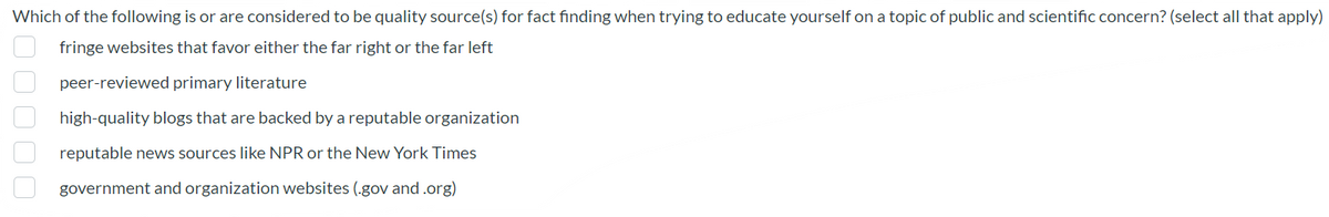Which of the following is or are considered to be quality source(s) for fact finding when trying to educate yourself on a topic of public and scientific concern? (select all that apply)
fringe websites that favor either the far right or the far left
peer-reviewed primary literature
high-quality blogs that are backed by a reputable organization
reputable news sources like NPR or the New York Times
government and organization websites (.gov and.org)
000