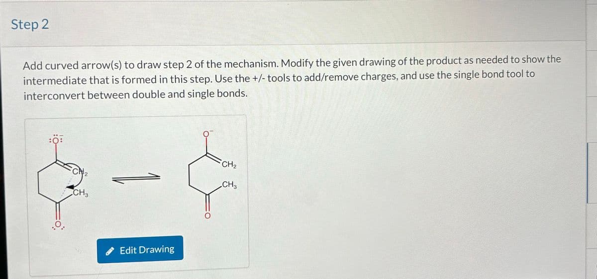 Step 2
Add curved arrow(s) to draw step 2 of the mechanism. Modify the given drawing of the product as needed to show the
intermediate that is formed in this step. Use the +/- tools to add/remove charges, and use the single bond tool to
interconvert between double and single bonds.
:0:
CH2
CH3
Edit Drawing
O
CH2
CH3