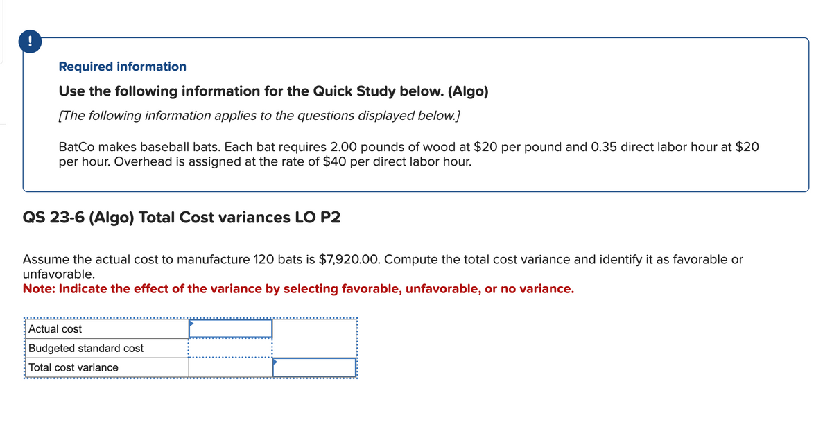 .......
Required information
Use the following information for the Quick Study below. (Algo)
[The following information applies to the questions displayed below.]
BatCo makes baseball bats. Each bat requires 2.00 pounds of wood at $20 per pound and 0.35 direct labor hour at $20
per hour. Overhead is assigned at the rate of $40 per direct labor hour.
Actual cost
Budgeted standard cost
Total cost variance
QS 23-6 (Algo) Total Cost variances LO P2
Assume the actual cost to manufacture 120 bats is $7,920.00. Compute the total cost variance and identify it as favorable or
unfavorable.
Note: Indicate the effect of the variance by selecting favorable, unfavorable, or no variance.