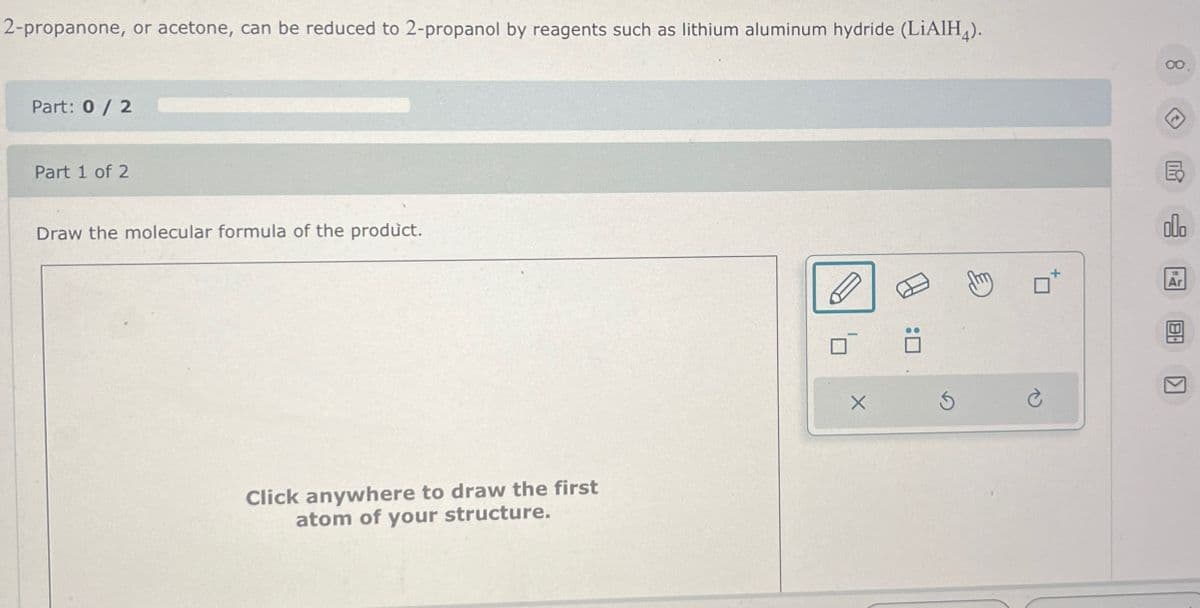 2-propanone, or acetone, can be reduced to 2-propanol by reagents such as lithium aluminum hydride (LiAlH4).
Part: 0 / 2
Part 1 of 2
Draw the molecular formula of the product.
Click anywhere to draw the first
atom of your structure.
X
:☐
G
m
13
Ar
B
8