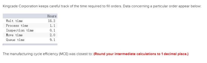 Kingcade Corporation keeps careful track of the time required to fill orders. Data concerning a particular order appear below:
Hours
18.3
Wait time
Process time
Move time
Queue time
1. 1
Inspection time
0.1
2.0
9.1
The manufacturing cycle efficiency (MCE) was closest to: (Round your intermediate calculations to 1 decimal place.)