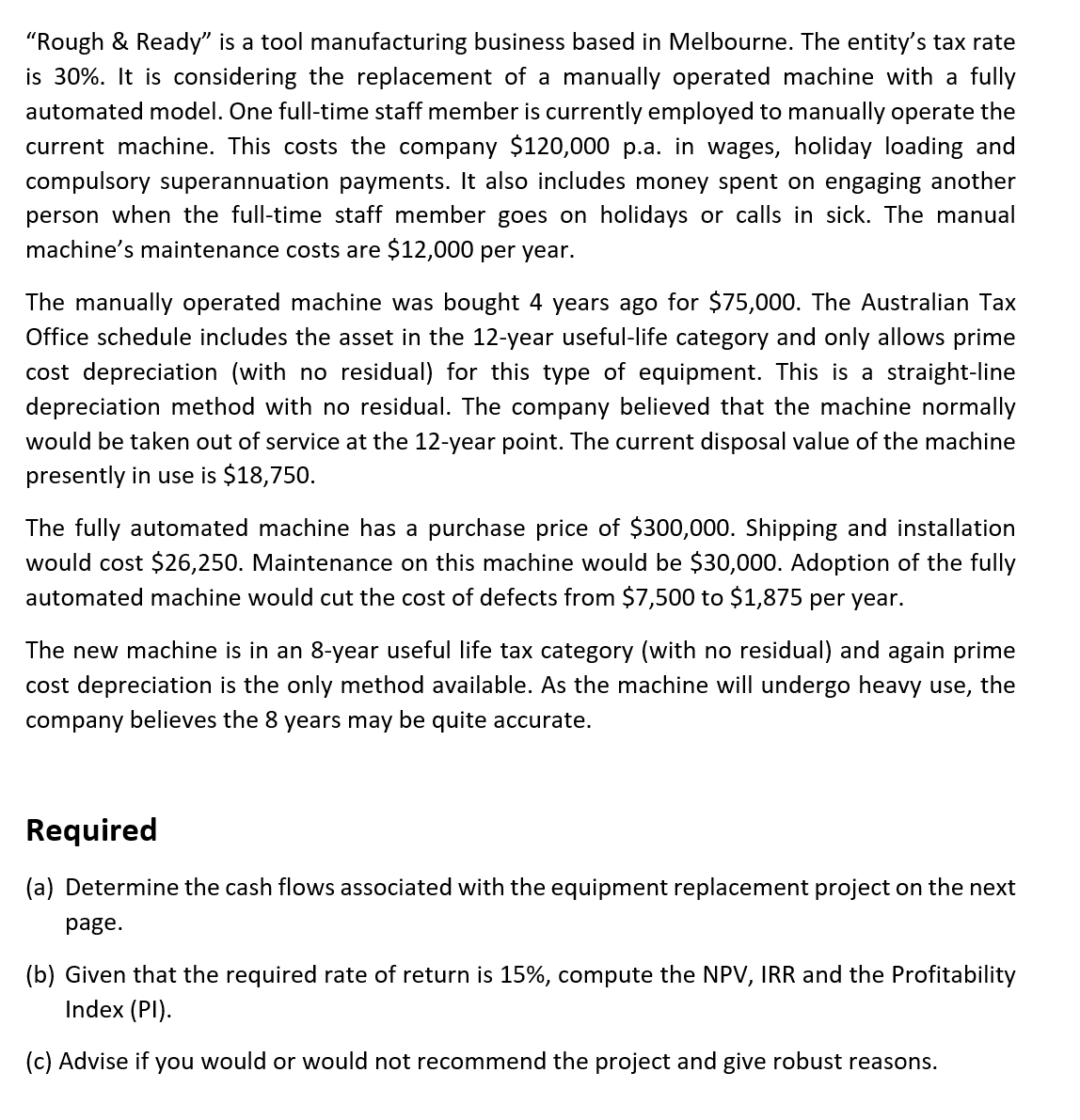 "Rough & Ready" is a tool manufacturing business based in Melbourne. The entity's tax rate
is 30%. It is considering the replacement of a manually operated machine with a fully
automated model. One full-time staff member is currently employed to manually operate the
current machine. This costs the company $120,000 p.a. in wages, holiday loading and
compulsory superannuation payments. It also includes money spent on engaging another
person when the full-time staff member goes on holidays or calls in sick. The manual
machine's maintenance costs are $12,000 per year.
The manually operated machine was bought 4 years ago for $75,000. The Australian Tax
Office schedule includes the asset in the 12-year useful-life category and only allows prime
cost depreciation (with no residual) for this type of equipment. This is a straight-line
depreciation method with no residual. The company believed that the machine normally
would be taken out of service at the 12-year point. The current disposal value of the machine
presently in use is $18,750.
The fully automated machine has a purchase price of $300,000. Shipping and installation
would cost $26,250. Maintenance on this machine would be $30,000. Adoption of the fully
automated machine would cut the cost of defects from $7,500 to $1,875 per year.
The new machine is in an 8-year useful life tax category (with no residual) and again prime
cost depreciation is the only method available. As the machine will undergo heavy use, the
company believes the 8 years may be quite accurate.
Required
(a) Determine the cash flows associated with the equipment replacement project on the next
page.
(b) Given that the required rate of return is 15%, compute the NPV, IRR and the Profitability
Index (PI).
(c) Advise if you would or would not recommend the project and give robust reasons.