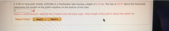 A 4.00-m-long pole stands vertically in a freshwater lake having a depth of 2.25 m. The Sun is 35.5° above the horizontal.
Determine the length of the pole's shadow on the bottom of the lake.
Draw a careful picture, labeling the incident and refracted angle. What length of the pole is above the water? m
Need Help?
Read it
Watch it
