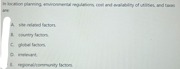 In location planning, environmental regulations, cost and availability of utilities, and taxes
are:
A. site-related factors.
B. country factors.
C. global factors.
D. irrelevant.
E. regional/community factors.