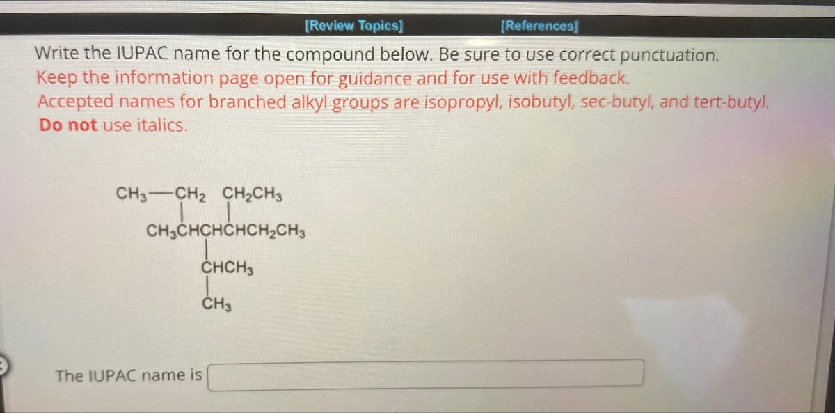 [Review Topics]
[References]
Write the IUPAC name for the compound below. Be sure to use correct punctuation.
Keep the information page open for guidance and for use with feedback.
Accepted names for branched alkyl groups are isopropyl, isobutyl, sec-butyl, and tert-butyl.
Do not use italics.
CH3-CH2 CH2CH3
CH3CHCHCHCH2CH3
CHCH3
CH3
The IUPAC name is
