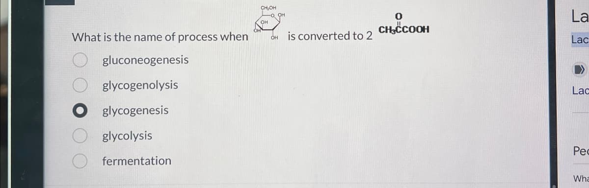 What is the name of process when
OOOOO
gluconeogenesis
glycogenolysis
glycogenesis
glycolysis
fermentation
CH₂OH
O, OH
OH
OH is converted to 2
0
La
CH³CCOOH
Lac
Lac
Pec
Wha