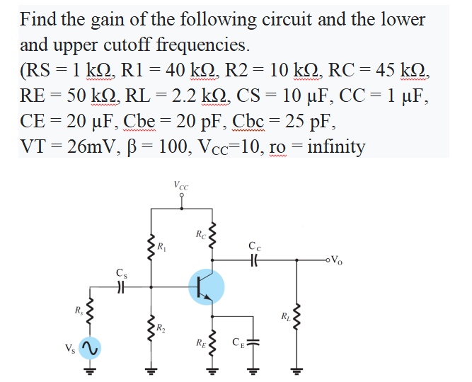 Find the gain of the following circuit and the lower
cutoff frequencies.
(RS -1kΩ, R1 40 kQ, R2 10 kΩ, RC - 45 kQ.
RE = 50 k2, RL = 2.2 k2, CS = 10 µF, CC = 1 µF,
CE = 20 µF, Cbe = 20 pF, Cbc = 25 pF,
VT = 26mV, B = 100, Vcc=10, ro = infinity
and
upper
wwwnn
Vcc
Rc
R
Cc
HE
oVo
Cs
R,
RE
Vs 2
