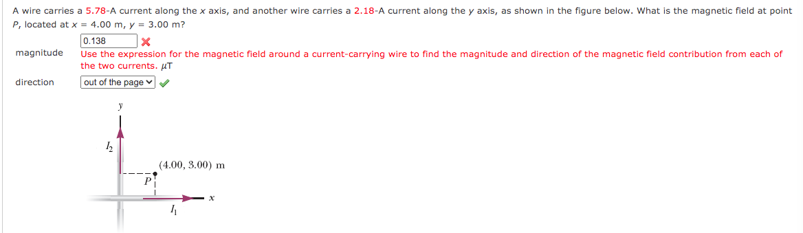 A wire carries a 5.78-A current along the x axis, and another wire carries a 2.18-A current along the y axis, as shown in the figure below. What is the magnetic field at point
P, located at x = 4.00 m, y = 3.00 m?
0.138
Use the expression for the magnetic field around a current-carrying wire to find the magnitude and direction of the magnetic field contribution from each of
the two currents. UT
magnitude
direction
out of the page
y
(4.00, 3.00) m
