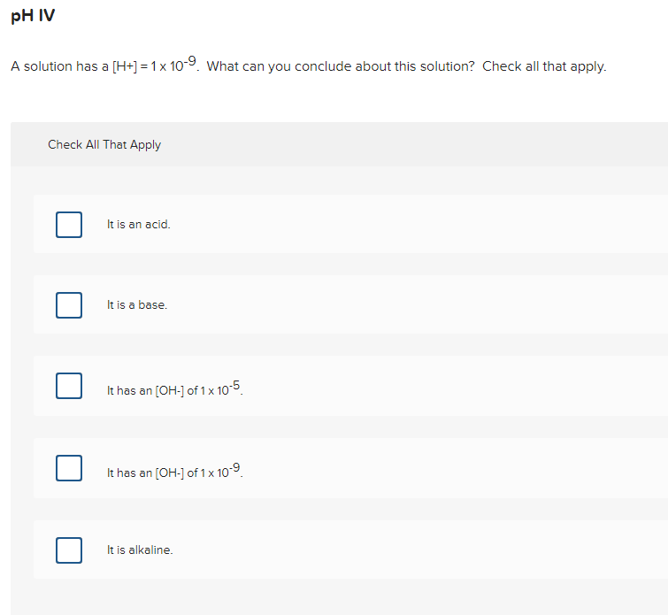 pH IV
A solution has a [H+] = 1x 10-9. What can you conclude about this solution? Check all that apply.
Check All That Apply
It is an acid.
It is a base.
It has an [OH-] of 1x 10-5.
It has an [OH-] of 1 x 10-9.
It is alkaline.
