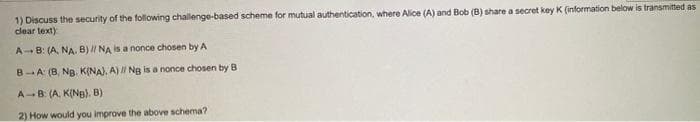 1) Discuss the security of the following challenge-based scheme for mutual authentication, where Alice (A) and Bob (B) share a secret key K (information below is transmitted as
clear text)
A-- B: (A, NA. B)/ NA is a nonce chosen by A
B-A: (B, Ng. K(NA), A) I Ng is a nonce chosen by B
A-B: (A, K(NB). B)
2) How would you improve the above schema?
