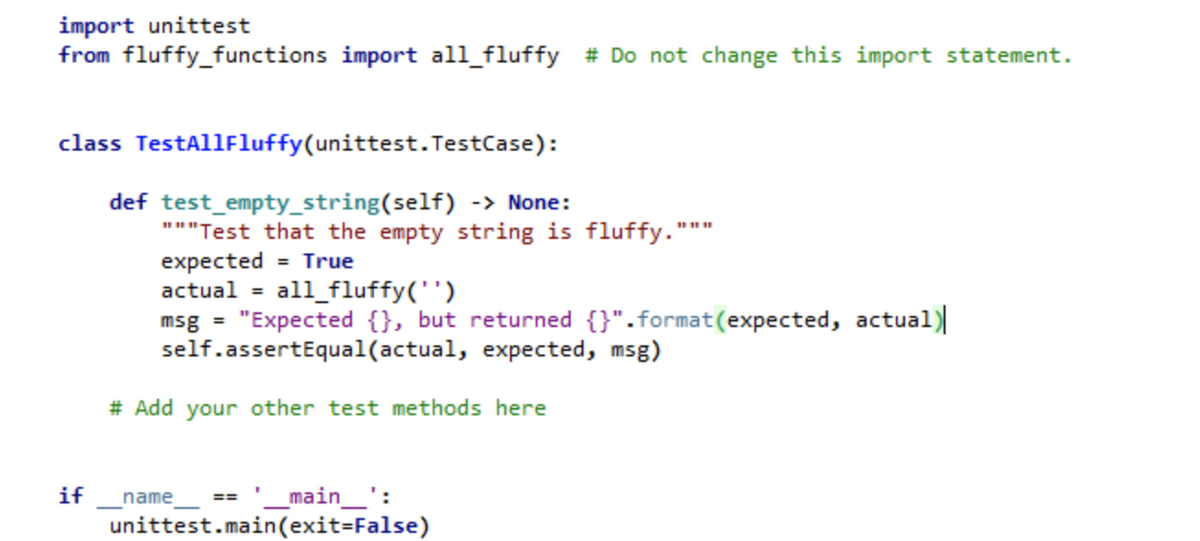 import unittest
from fluffy_functions import all_fluffy # Do not change this import statement.
class TestAllFluffy(unittest.TestCase):
def test_empty_string(self) -> None:
"""Test that the empty string is fluffy."
expected = True
actual = all_fluffy('')
msg = "Expected {}, but returned {}".format(expected, actual)
self.assertEqual(actual, expected, msg)
# Add your other test methods here
if
_main_':
unittest.main(exit=False)
name
==
