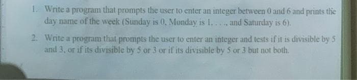 1. Write a program that prompts the user to enter an integer between 0 and 6 and prints thie
day name of the week (Sunday is 0, Monday is 1,..., and Saturday is 6).
2. Write a program that prompts the user to enter an integer and tests if it is divisible by 5
and 3, or if its divisible by 5 or 3 or if its divisible by 5 or 3 but not both.
