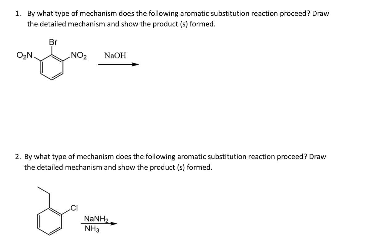 1. By what type of mechanism does the following aromatic substitution reaction proceed? Draw
the detailed mechanism and show the product (s) formed.
Br
O₂N.
NO₂
NaOH
2. By what type of mechanism does the following aromatic substitution reaction proceed? Draw
the detailed mechanism and show the product (s) formed.
CI
NaNH2
NH3