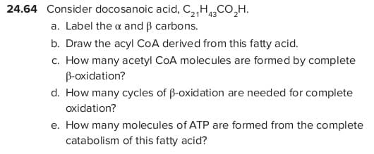 24.64 Consider docosanoic acid, C,,HCO,H.
21' '43
a. Label the a and B carbons.
b. Draw the acyl CoA derived from this fatty acid.
c. How many acetyl CoA molecules are formed by complete
B-oxidation?
d. How many cycles of ß-oxidation are needed for complete
oxidation?
e. How many molecules of ATP are formed from the complete
catabolism of this fatty acid?

