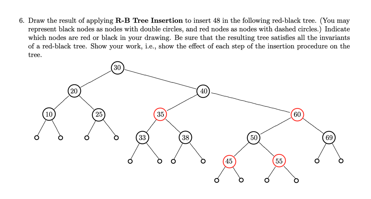 6. Draw the result of applying R-B Tree Insertion to insert 48 in the following red-black tree. (You may
represent black nodes as nodes with double circles, and red nodes as nodes with dashed circles.) Indicate
which nodes are red or black in your drawing. Be sure that the resulting tree satisfies all the invariants
of a red-black tree. Show your work, i.e., show the effect of each step of the insertion procedure on the
tree.
10
20
25
30
O
33
35
38
40
45
50
55
60
69