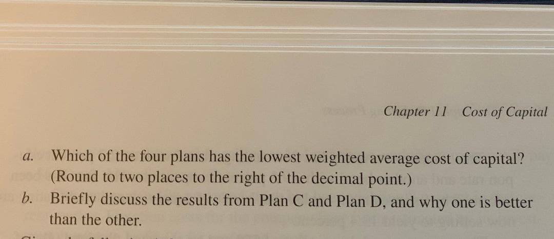 Chapter 11
Cost of Capital
Which of the four plans has the lowest weighted average cost of capital?
(Round to two places to the right of the decimal point.)
b. Briefly discuss the results from Plan C and Plan D, and why one is better
a.
than the other.
