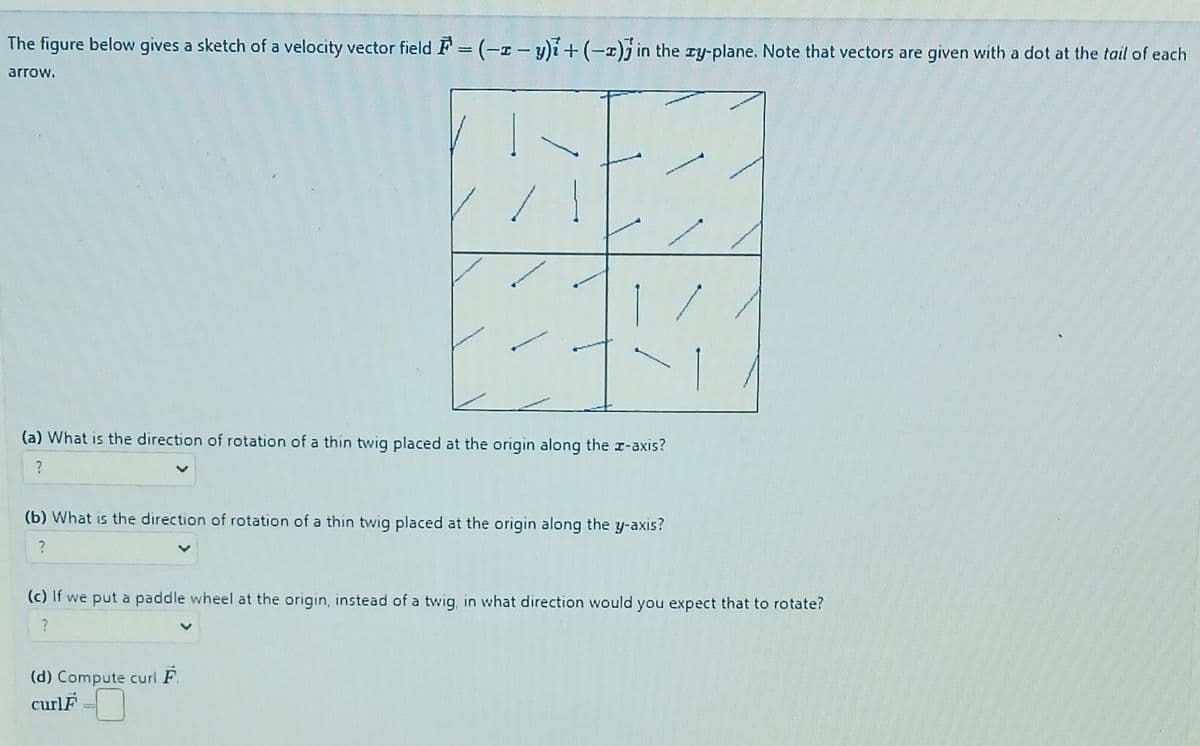 The figure below gives a sketch of a velocity vector field =(-2-y)i + (-) in the zy-plane. Note that vectors are given with a dot at the tail of each
arrow.
(a) What is the direction of rotation of a thin twig placed at the origin along the x-axis?
?
(b) What is the direction of rotation of a thin twig placed at the origin along the y-axis?
?
(c) If we put a paddle wheel at the origin, instead of a twig, in what direction would you expect that to rotate?
?
(d) Compute curl F.
curlF