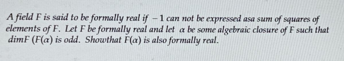 A field F is said to be formally real if − 1 can not be expressed asa sum of squares of
elements of F. Let F be formally real and let a be some algebraic closure of F such that
dimF (F(a) is odd. Showthat F(a) is also formally real.