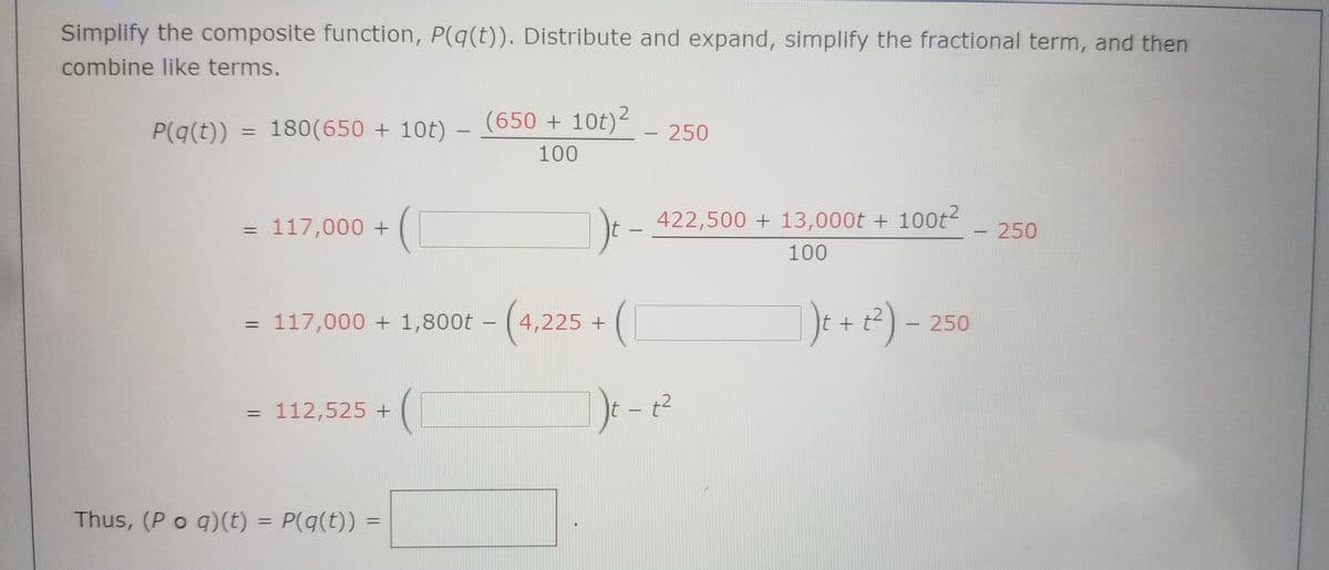 Simplify the composite function, P(q(t)). Distribute and expand, simplify the fractional term, and then
combine like terms.
P(q(t))
180(650 + 10t) -
(650 + 10t)2
- 250
%3D
100
Dt - 422,500 + 13,000t + 100t2
)e-
= 117,000 +
250
%3D
100
117,000 + 1,800t – (4,225 +
It +
250
%3D
112,525 +
t2
%3D
Thus, (P o q)(t) = P(q(t))
%3D
