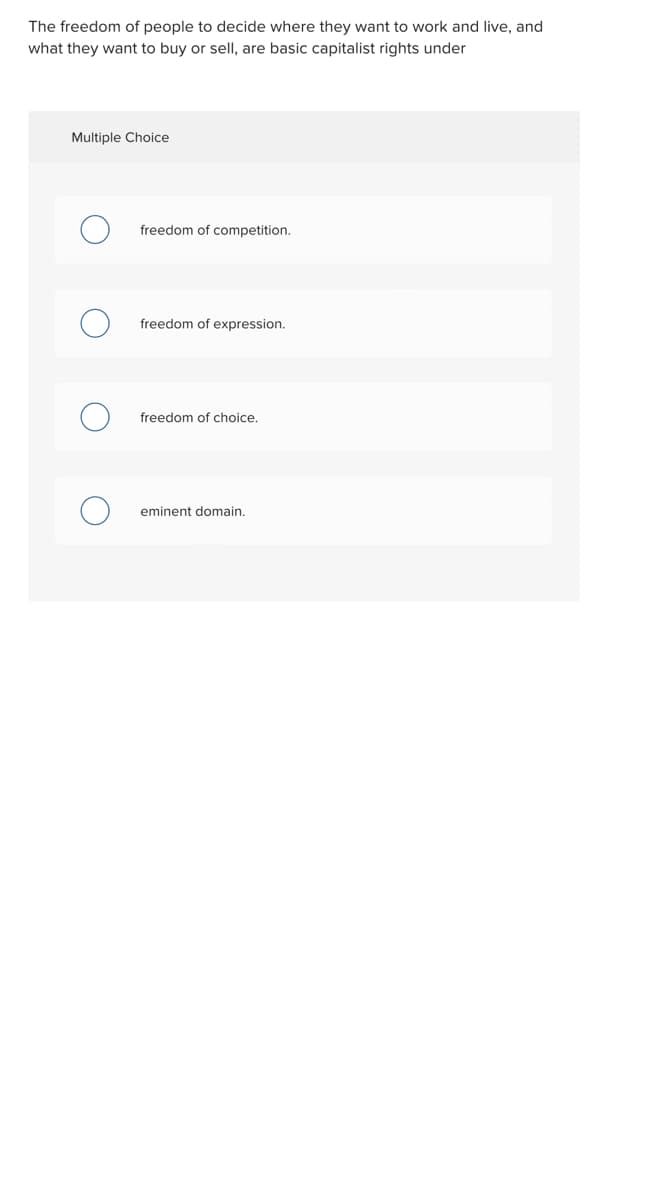 The freedom of people to decide where they want to work and live, and
what they want to buy or sell, are basic capitalist rights under
Multiple Choice
freedom of competition.
freedom of expression.
freedom of choice.
eminent domain.