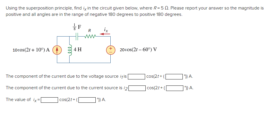 Using the superposition principle, find ix in the circuit given below, where R= 5 0. Please report your answer so the magnitude is
positive and all angles are in the range of negative 180 degrees to positive 180 degrees.
R
10cos(2t + 10°) A
4 H
20cos(2t – 60°) V
The component of the current due to the voltage source ijis
|cos(2t+
) A.
The component of the current due to the current source is i2
cos(2t+
| °)) A.
The value of ix=
|cos(2t+
) A.
ll
