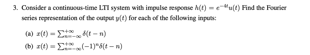 3. Consider a continuous-time LTI system with impulse response h(t) = e-4tu(t) Find the Fourier
series representation of the output y(t) for each of the following inputs:
(a) x(t) = E 0 8(t – n)
(b) x(t) = E (-1)"6(t – n)
+∞
-
n=-∞
+∞
m=-∞
