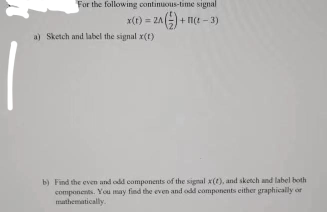 For the following continuous-time signal
x(t) = 2A
+ I(t - 3)
a) Sketch and label the signal x(t)
b) Find the even and odd components of the signal x(t), and sketch and label both
components. You may find the even and odd components either graphically or
mathematically.
