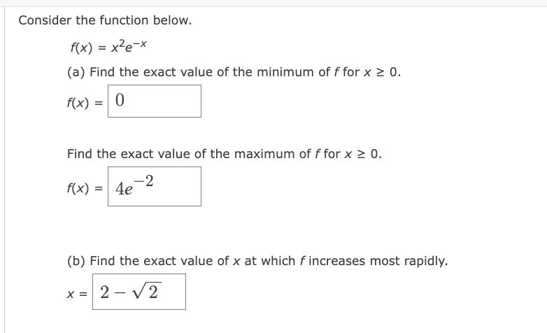 Consider the function below.
f(x) = x²e-x
(a) Find the exact value of the minimum of f for x ≥ 0.
f(x) = 0
Find the exact value of the maximum of f for x ≥ 0.
-2
f(x) = 4e
(b) Find the exact value of x at which fincreases most rapidly.
x = 2-√2