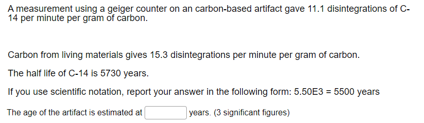 A measurement using a geiger counter on an carbon-based artifact gave 11.1 disintegrations of C-
14 per minute per gram of carbon.
Carbon from living materials gives 15.3 disintegrations per minute per gram of carbon.
The half life of C-14 is 5730 years.
If you use scientific notation, report your answer in the following form: 5.50E3 = 5500 years
The age of the artifact is estimated at
years. (3 significant figures)