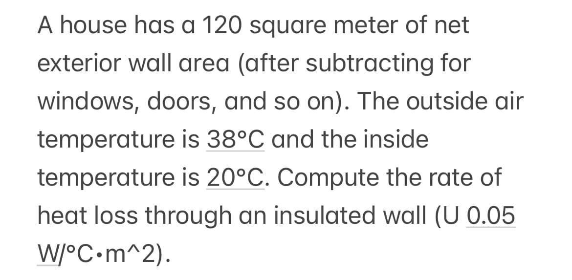 A house has a 120 square meter of net
exterior wall area (after subtracting for
windows, doors, and so on). The outside air
temperature is 38°C and the inside
temperature is 20°C. Compute the rate of
heat loss through an insulated wall (U 0.05
W/°C.m^2).