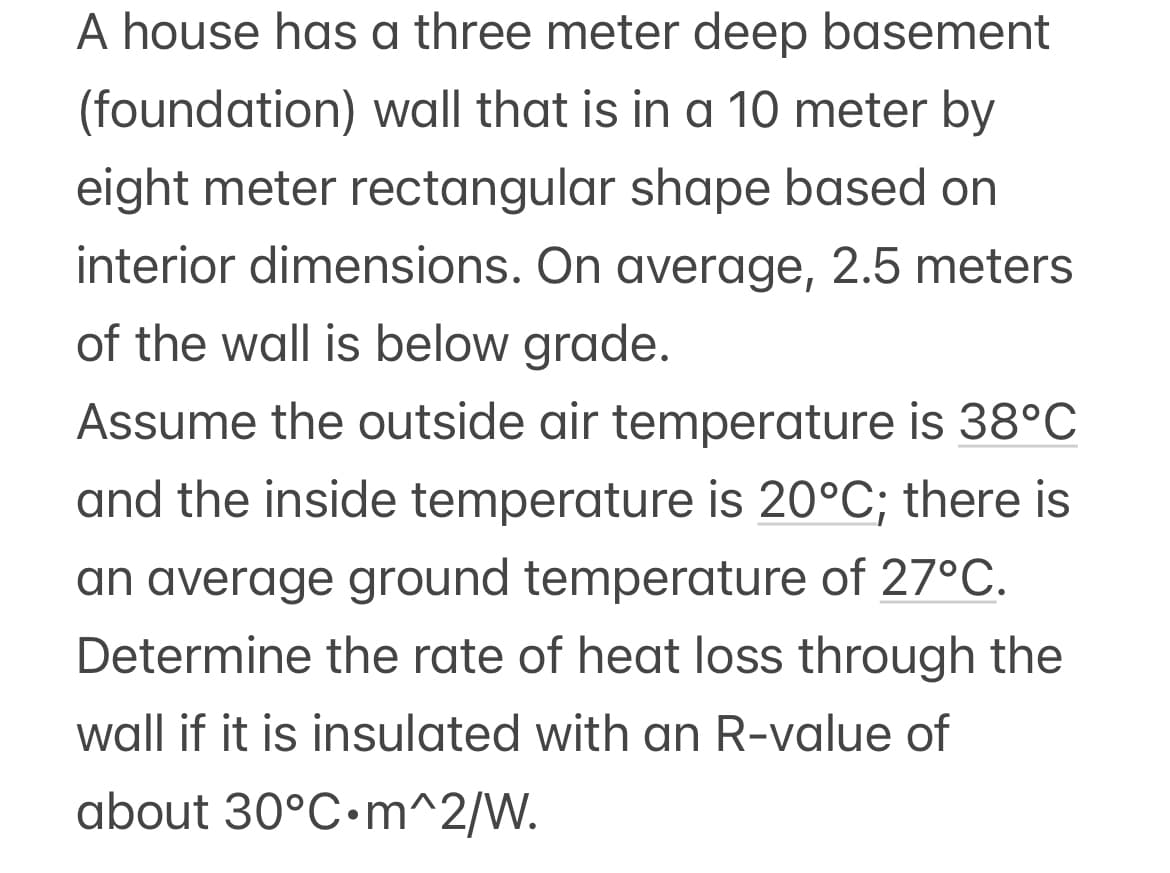 A house has a three meter deep basement
(foundation) wall that is in a 10 meter by
eight meter rectangular shape based on
interior dimensions. On average, 2.5 meters
of the wall is below grade.
Assume the outside air temperature is 38°C
and the inside temperature is 20°C; there is
an average ground temperature of 27°C.
Determine the rate of heat loss through the
wall if it is insulated with an R-value of
about 30°C.m^2/W.