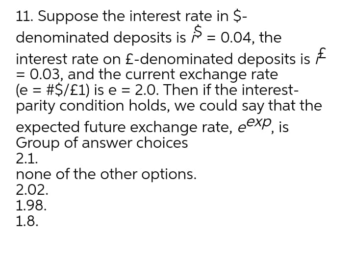 11. Suppose the interest rate in $-
denominated deposits is P = 0.04, the
interest rate on £-denominated deposits is
:0.03, and the current exchange rate
(e = #$/£1) is e = 2.0. Then if the interest-
parity condition holds, we could say that the
expected future exchange rate, eexp, is
Group of answer choices
2.1.
none of the other options.
2.02.
1.98.
1.8.
